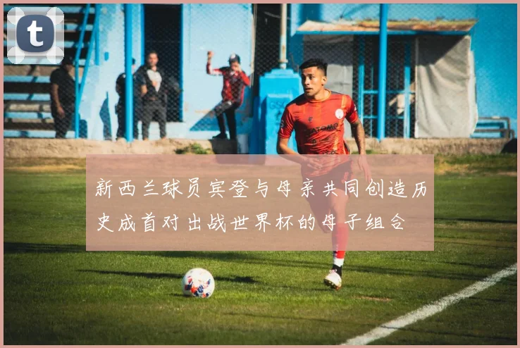 新西兰球员宾登与母亲共同创造历史成首对出战世界杯的母子组合