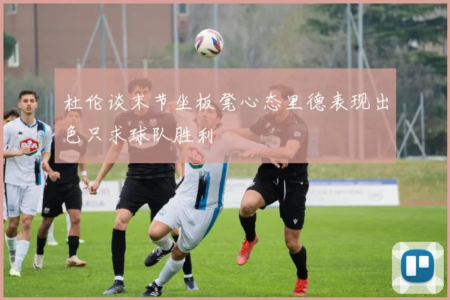 杜伦谈末节坐板凳心态里德表现出色只求球队胜利