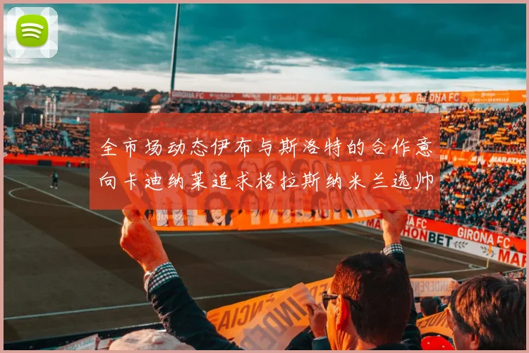 全市场动态伊布与斯洛特的合作意向卡迪纳莱追求格拉斯纳米兰选帅困境加剧