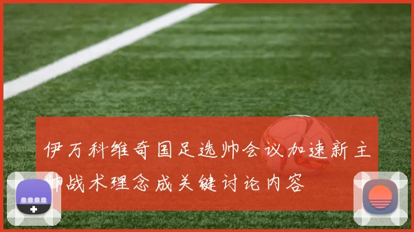 伊万科维奇国足选帅会议加速新主帅战术理念成关键讨论内容