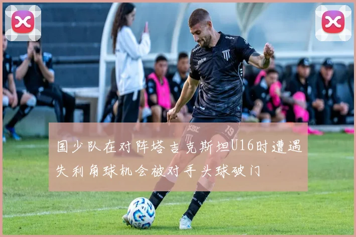 国少队在对阵塔吉克斯坦U16时遭遇失利角球机会被对手头球破门