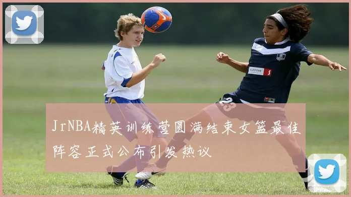 JrNBA精英训练营圆满结束女篮最佳阵容正式公布引发热议