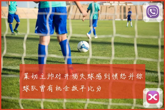 莱切主帅对开场失球感到愤怒并称球队曾有机会扳平比分