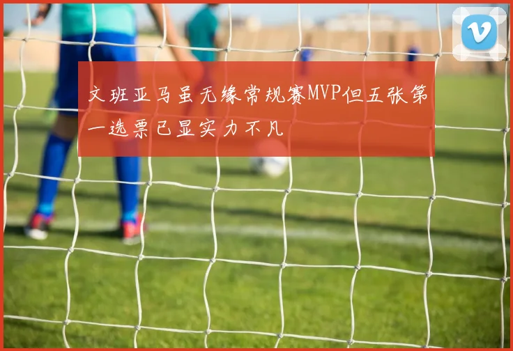 文班亚马虽无缘常规赛MVP但五张第一选票已显实力不凡