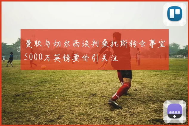 曼联与切尔西谈判桑托斯转会事宜5000万英镑要价引关注