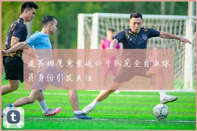 道苏姆愿意重返公牛队完全自由球员身份引发关注