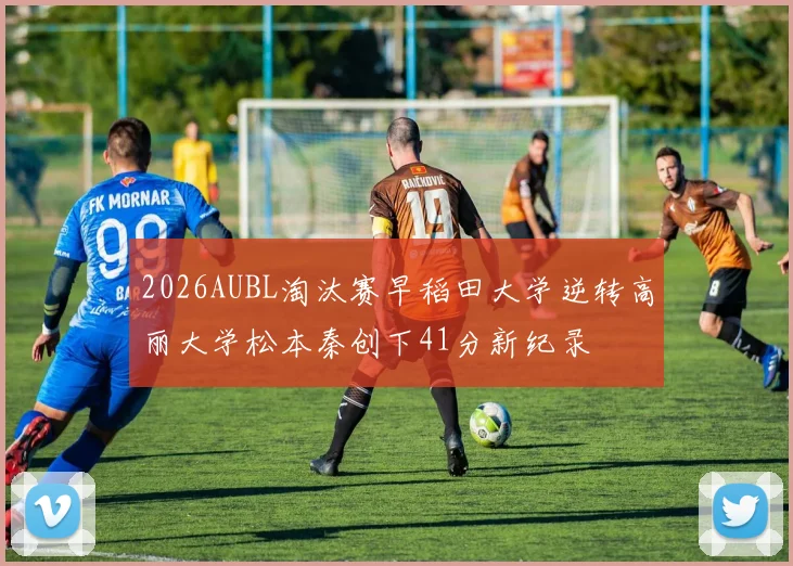 2026AUBL淘汰赛早稻田大学逆转高丽大学松本秦创下41分新纪录