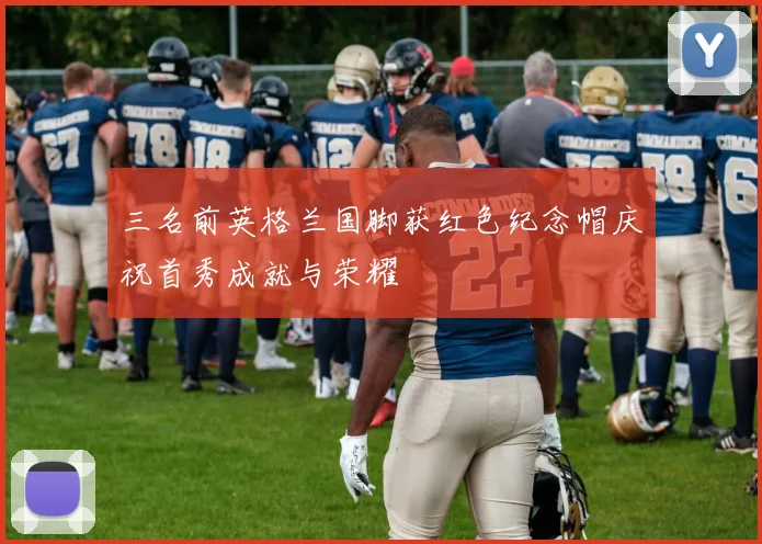 三名前英格兰国脚获红色纪念帽庆祝首秀成就与荣耀