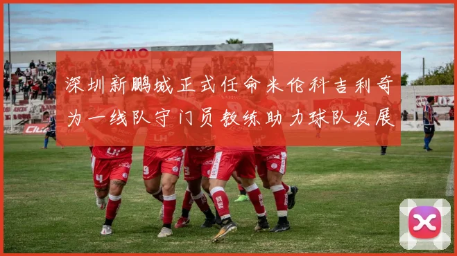 深圳新鹏城正式任命米伦科吉利奇为一线队守门员教练助力球队发展
