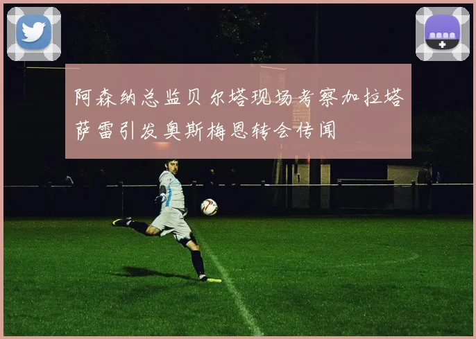 阿森纳总监贝尔塔现场考察加拉塔萨雷引发奥斯梅恩转会传闻