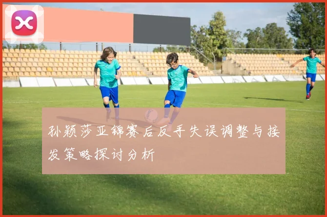 孙颖莎亚锦赛后反手失误调整与接发策略探讨分析