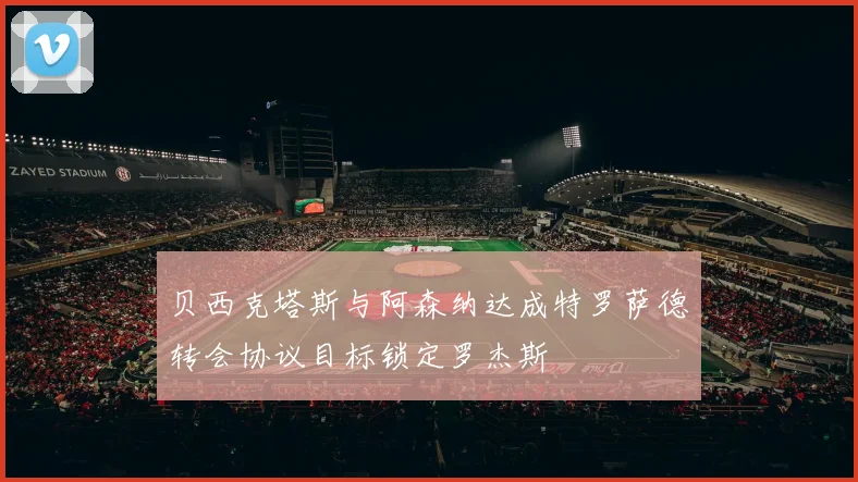 贝西克塔斯与阿森纳达成特罗萨德转会协议目标锁定罗杰斯
