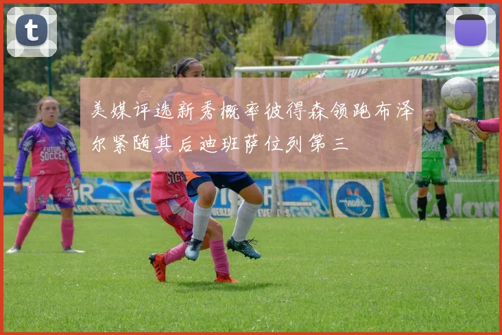 美媒评选新秀概率彼得森领跑布泽尔紧随其后迪班萨位列第三