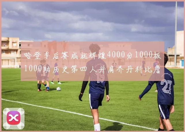 哈登季后赛成就辉煌4000分1000板1000助历史第四人并肩乔丹科比詹姆斯