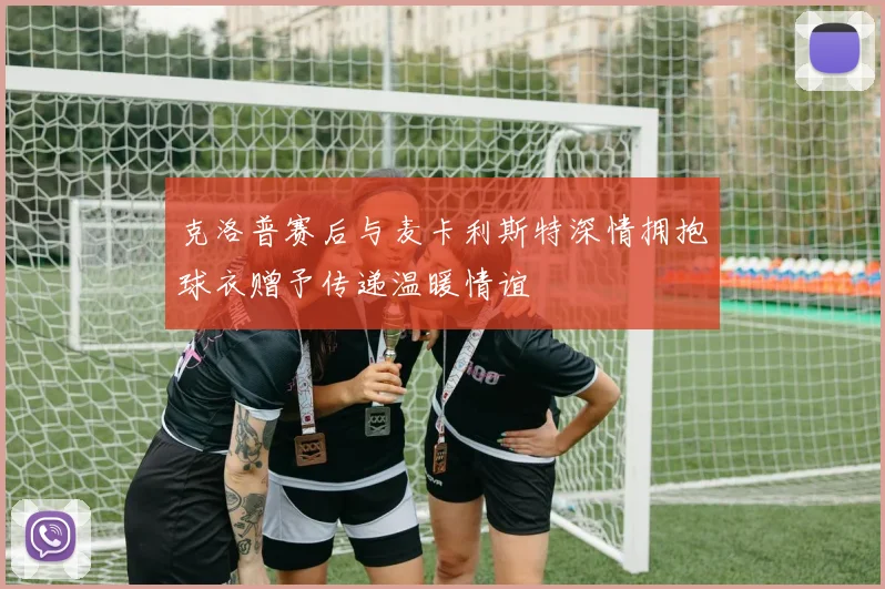 克洛普赛后与麦卡利斯特深情拥抱球衣赠予传递温暖情谊