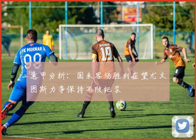 意甲分析：国米客场胜利在望尤文图斯力争保持不败纪录