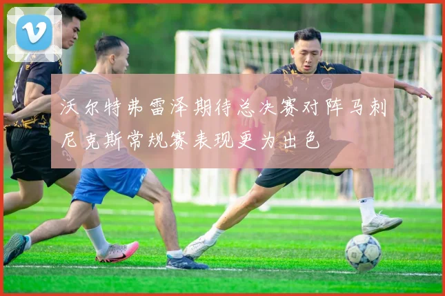 沃尔特弗雷泽期待总决赛对阵马刺尼克斯常规赛表现更为出色