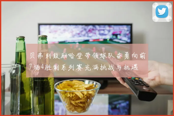 贝弗利鼓励哈登带领球队奋勇向前7场4胜制系列赛充满挑战与机遇