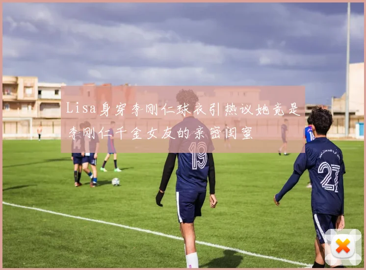 Lisa身穿李刚仁球衣引热议她竟是李刚仁千金女友的亲密闺蜜