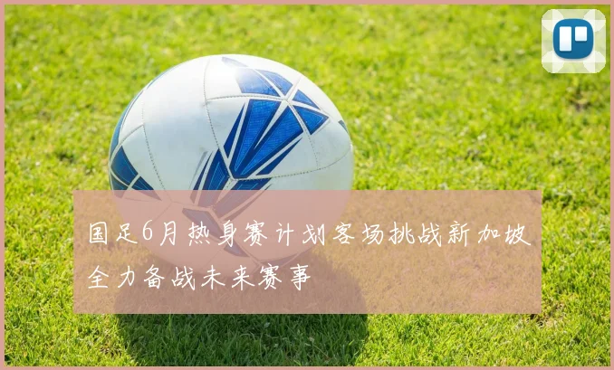 国足6月热身赛计划客场挑战新加坡全力备战未来赛事