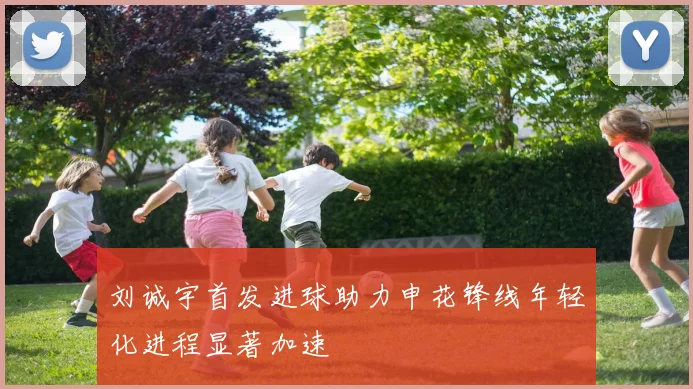 刘诚宇首发进球助力申花锋线年轻化进程显著加速