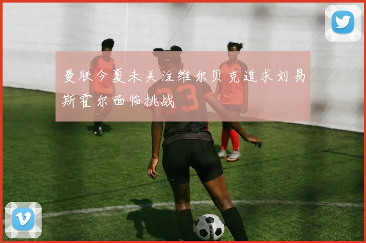 曼联今夏未关注维尔贝克追求刘易斯霍尔面临挑战