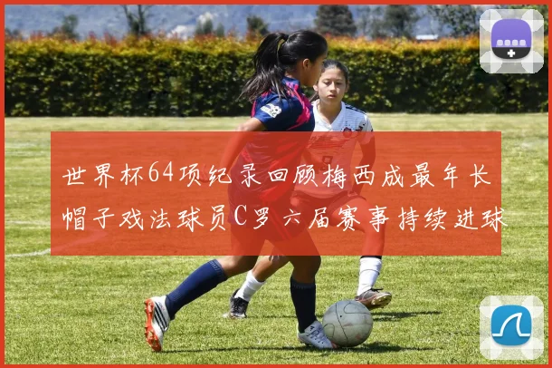 世界杯64项纪录回顾梅西成最年长帽子戏法球员C罗六届赛事持续进球