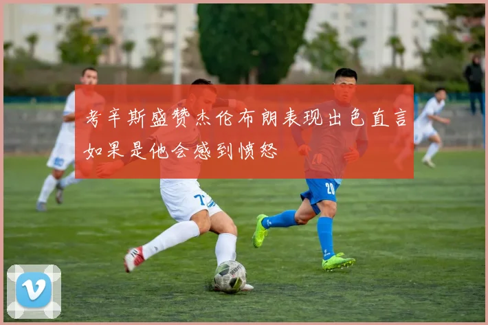 考辛斯盛赞杰伦布朗表现出色直言如果是他会感到愤怒