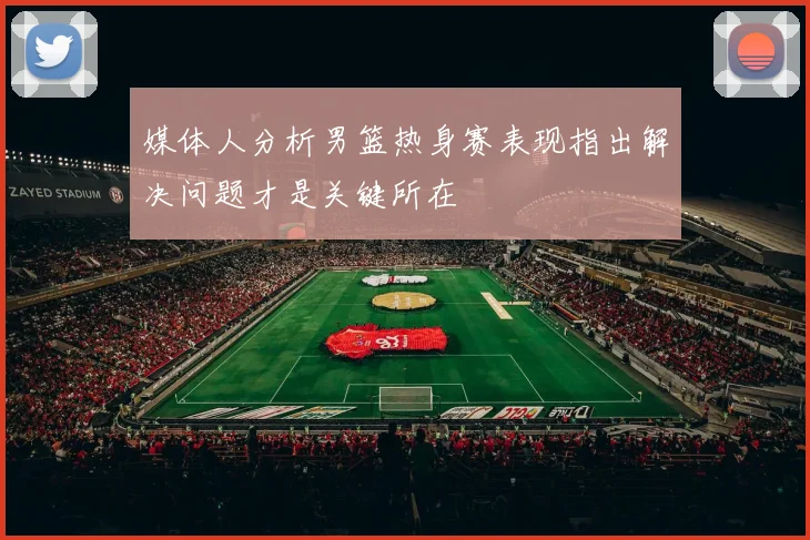 媒体人分析男篮热身赛表现指出解决问题才是关键所在